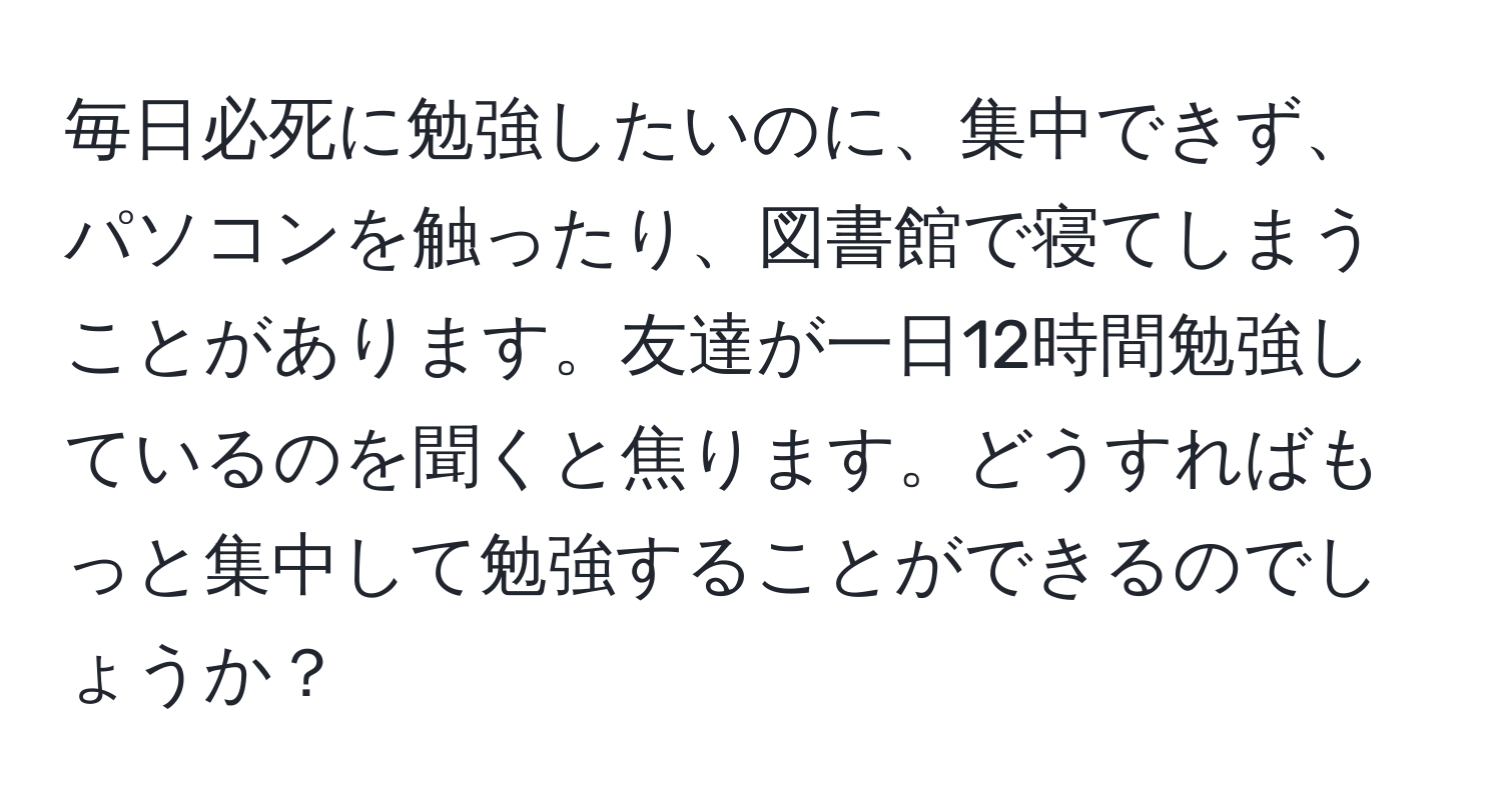 毎日必死に勉強したいのに、集中できず、パソコンを触ったり、図書館で寝てしまうことがあります。友達が一日12時間勉強しているのを聞くと焦ります。どうすればもっと集中して勉強することができるのでしょうか？