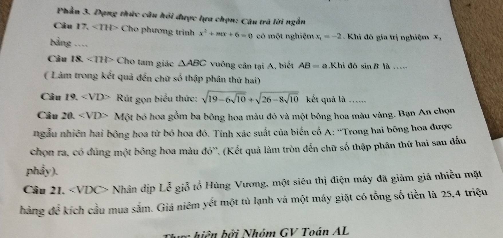 Phần 3. Dạng thức câu hồi được lựa chọn: Câu trã lời ngắn 
Câu 17. ∠ TH> Cho phương trình x^2+mx+6=0 có một nghiệm x_1=-2. Khi đó gía trị nghiệm x_2
bảng .... 
Câu 18. ∠ THP Cho tam giác △ ABC vuông cân tại A, biết AB=a.Khi đó sin B là .... 
( Làm trong kết quả đến chữ số thập phân thứ hai) 
Câu 1° ∠ VD> Rút gọn biểu thức: sqrt(19-6sqrt 10)+sqrt(26-8sqrt 10) kết quả là ...... 
Câu 20. Một bỏ hoa gồm ba bông hoa màu đỏ và một bông hoa màu vàng. Bạn An chọn 
ngẫu nhiên hai bông hoa từ bó hoa đó. Tính xác suất của biến cố A: “Trong hai bông hoa được 
chọn ra, có đúng một bông hoa màu đỏ''. (Kết quả làm tròn đến chữ số thập phân thứ hai sau đấu 
phẩy). 
Câu 21. Nhân dịp Lễ giỗ tổ Hùng Vương, một siêu thị điện máy đã giảm giá nhiều mặt 
hàng để kích cầu mua săm. Giá niêm yết một tủ lạnh và một máy giặt có tổng số tiền là 25, 4 triệu 
b ở i Nhóm GV Toán AL