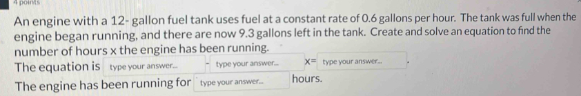 An engine with a 12- gallon fuel tank uses fuel at a constant rate of 0.6 gallons per hour. The tank was full when the 
engine began running, and there are now 9.3 gallons left in the tank. Create and solve an equation to find the 
number of hours x the engine has been running. 
The equation is type your answer... type your answer... x= type your answer... 
The engine has been running for type your answer... hours.