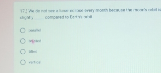 17.) We do not see a lunar eclipse every month because the moon's orbit is
slightly_ compared to Earth's orbit.
parallel
tv|isted
tilted
vertical