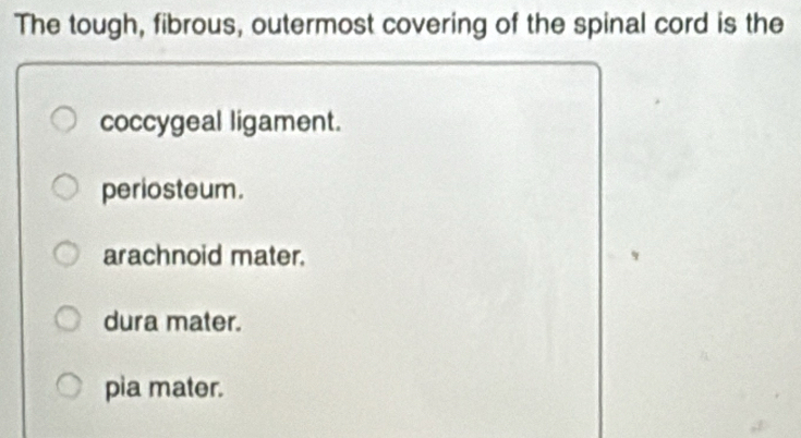 The tough, fibrous, outermost covering of the spinal cord is the
coccygeal ligament.
periosteum.
arachnoid mater.
dura mater.
pia mater.