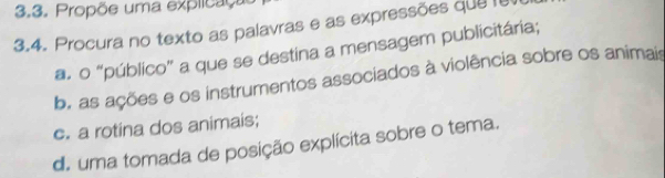 Propõe uma explicação 
3.4. Procura no texto as palavras e as expressões que fe 
a. o “público” a que se destina a mensagem publicitária; 
b. as ações e os instrumentos associados à violência sobre os animais 
c. a rotina dos animais; 
d. uma tomada de posição explícita sobre o tema.