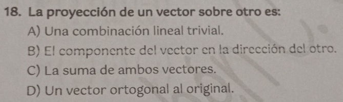 La proyección de un vector sobre otro es:
A) Una combinación lineal trivial.
B) El componente del vector en la dirección del otro.
C) La suma de ambos vectores.
D) Un vector ortogonal al original.