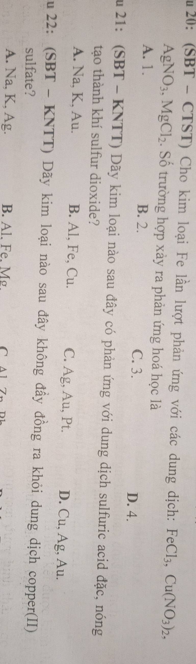 20: (SBT - CTST) Cho kim loại Fe lần lượt phản ứng với các dung dịch: FeCl_3, Cu(NO_3)_2,
AgNO_3, MgCl_2. Số trường hợp xảy ra phản ứng hoá học là
A. 1.
B. 2.
C. 3. D. 4.
ău 21: (SBT - KNTT) Dãy kim loại nào sau đây có phản ứng với dung dịch sulfuric acid đặc, nóng
tạo thành khí sulfur dioxide?
A. Na, K, Au. B. Al, Fe, Cu. C. Ag, Au, Pt. D. Cu, Ag, Au.
ău 22: (SBT - KNTT) Dãy kim loại nào sau đây không đẩy đồng ra khỏi dung dịch copper(II)
sulfate?
A. Na, K, Ag. B. Al. Fe. M. C A 1