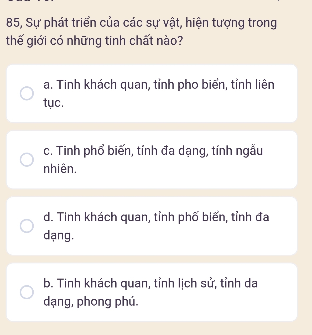 85, Sự phát triển của các sự vật, hiện tượng trong
thế giới có những tinh chất nào?
a. Tinh khách quan, tỉnh pho biển, tỉnh liên
tục.
c. Tinh phổ biến, tỉnh đa dạng, tính ngẫu
nhiên.
d. Tinh khách quan, tỉnh phố biển, tỉnh đa
dạng.
b. Tinh khách quan, tỉnh lịch sử, tỉnh da
dạng, phong phú.