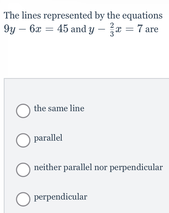 The lines represented by the equations
9y-6x=45 and y- 2/3 x=7 are
the same line
parallel
neither parallel nor perpendicular
perpendicular