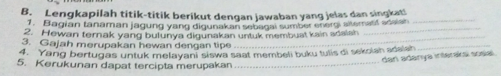 Lengkapilah titik-titik berikut dengan jawaban yang jelas dan singkat!_ 
_ 
1. Bagian tanaman jagung yang digunakan sebagai sumber energi altematf adaish 
_ 
2. Hewan ternak yang bulunya digunakan untuk membuat kain adalah 
3. Gajah merupakan hewan dengan tipe 
4. Yang bertugas untuk melayani siswa saat membeli buku tulis di sekolah adalah 
_ 
dań adanya interakai sosial 
5. Kerukunan dapat tercipta merupakan_