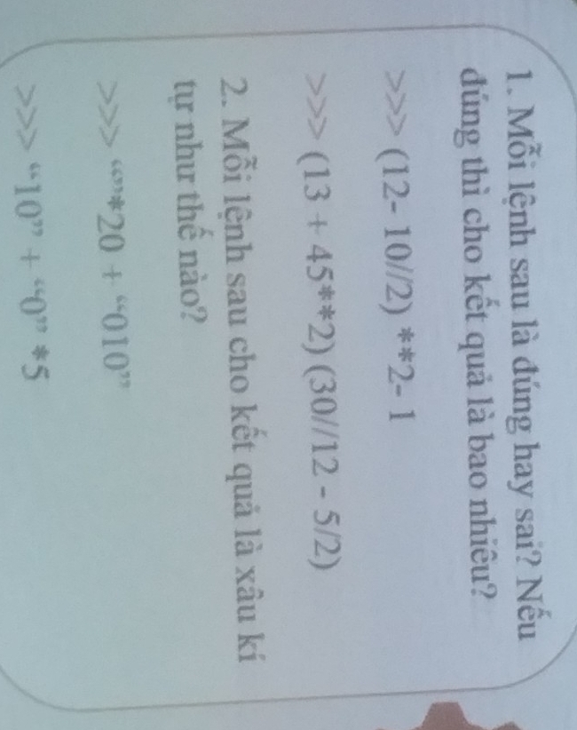 Mỗi lệnh sau là đúng hay sai? Nếu 
đúng thì cho kết quả là bao nhiêu?
(12-10//2)^*2-1
(13+45^*2)(30//12-5/2)
2. Mỗi lệnh sau cho kết quả là xâu kí 
tự như thế nào? 
4.4 20+^66010^(77)
“10”+”