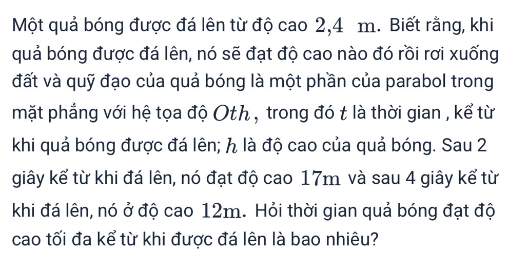 Một quả bóng được đá lên từ độ cao 2, 4 m. Biết rằng, khi 
quả bóng được đá lên, nó sẽ đạt độ cao nào đó rồi rơi xuống 
đất và quỹ đạo của quả bóng là một phần của parabol trong 
mặt phẳng với hệ tọa độ Oth , trong đó t là thời gian , kể từ 
khi quả bóng được đá lên; ん là độ cao của quả bóng. Sau 2 
giây kể từ khi đá lên, nó đạt độ cao 17m và sau 4 giây kể từ 
khi đá lên, nó ở độ cao 12m. Hỏi thời gian quả bóng đạt độ 
cao tối đa kể từ khi được đá lên là bao nhiêu?