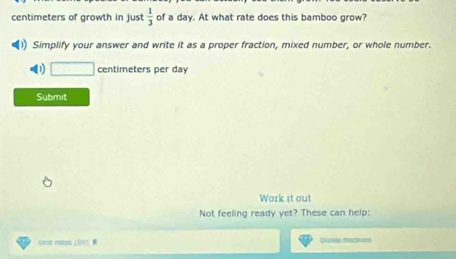 centimeters of growth in just  1/3  of a day. At what rate does this bamboo grow? 
Simplify your answer and write it as a proper fraction, mixed number, or whole number. 
D □ centimeters per day
Submit 
Work it out 
Not feeling ready yet? These can help: 
loit ratzs (14 R Disiie trechons