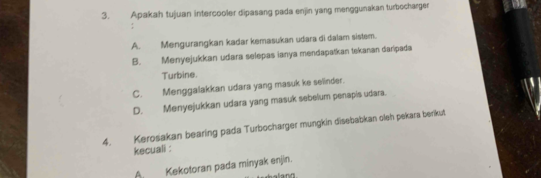 Apakah tujuan intercooler dipasang pada enjin yang menggunakan turbocharger
:
A. Mengurangkan kadar kemasukan udara di dalam sistem.
B. Menyejukkan udara selepas ianya mendapatkan tekanan daripada
Turbine.
C. Menggalakkan udara yang masuk ke selinder.
D. Menyejukkan udara yang masuk sebelum penapis udara.
4. Kerošakan bearing pada Turbocharger mungkin disebabkan oleh pekara berikut
kecuali :
Kekotoran pada minyak enjin.
land