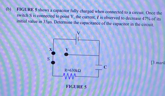 FIGURE 5 shows a capacitor fully charged when connected to a circuit. Once the
switch S is connected to point Y, the current, I is observed to decrease 47% of its
initial value in 35μs. Determine the capacitance of the capacitor in the circuit.
[3 mark