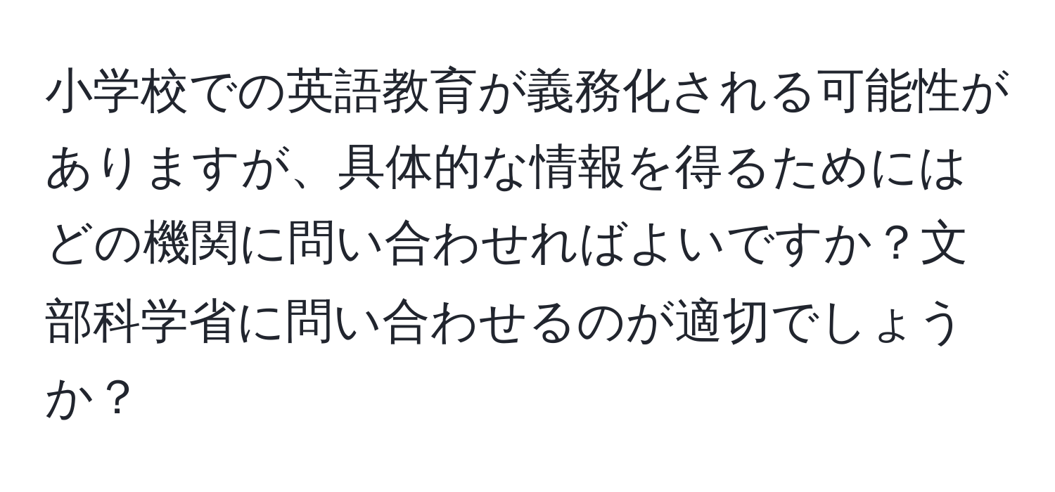 小学校での英語教育が義務化される可能性がありますが、具体的な情報を得るためにはどの機関に問い合わせればよいですか？文部科学省に問い合わせるのが適切でしょうか？