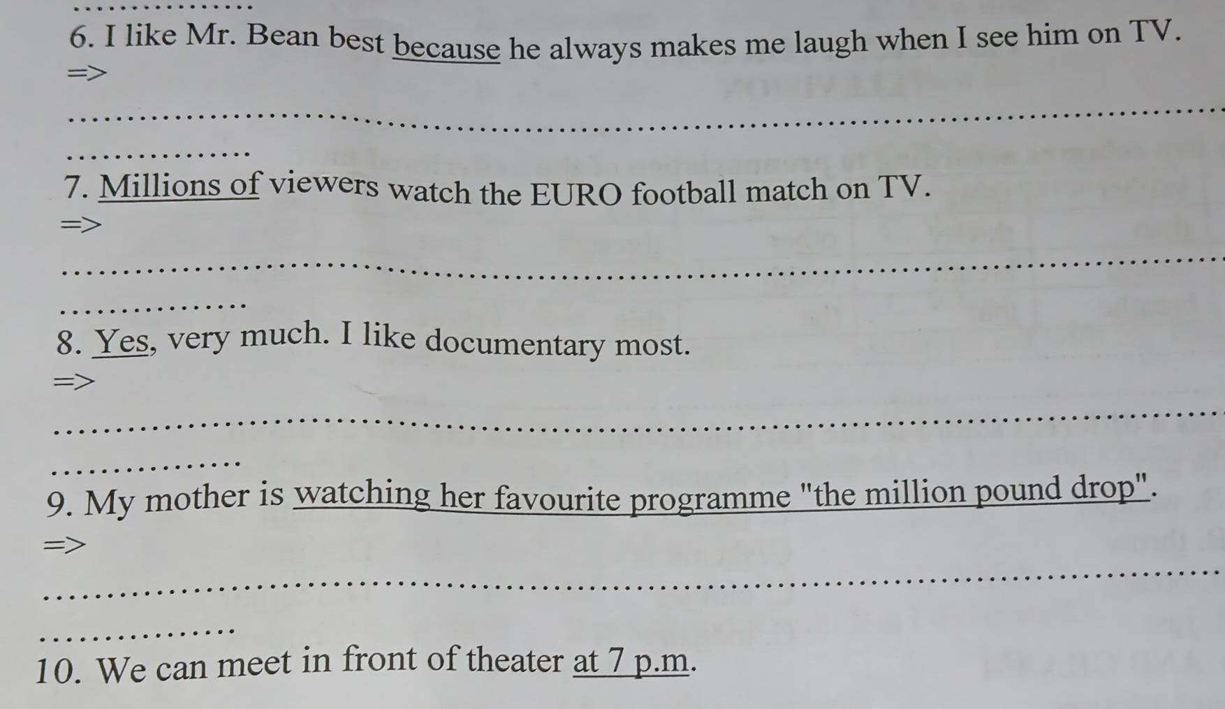 like Mr. Bean best because he always makes me laugh when I see him on TV. 
= 
_ 
_ 
_ 
7. Millions of viewers watch the EURO football match on TV. 

_ 
_ 
8. Yes, very much. I like documentary most. 
=> 
_ 
_ 
9. My mother is watching her favourite programme "the million pound drop". 
_ 
= 
_ 
10. We can meet in front of theater at 7 p.m.