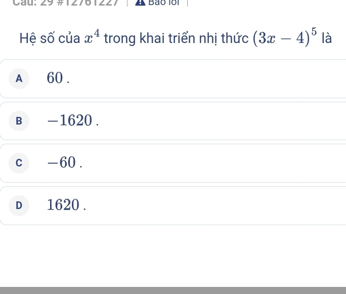 Cau: 29 # 127 I Bảo lồi
Hệ số của x^4 trong khai triển nhị thức (3x-4)^5 là
A 60.
B₹ -1620.
c -60.
D 1620.