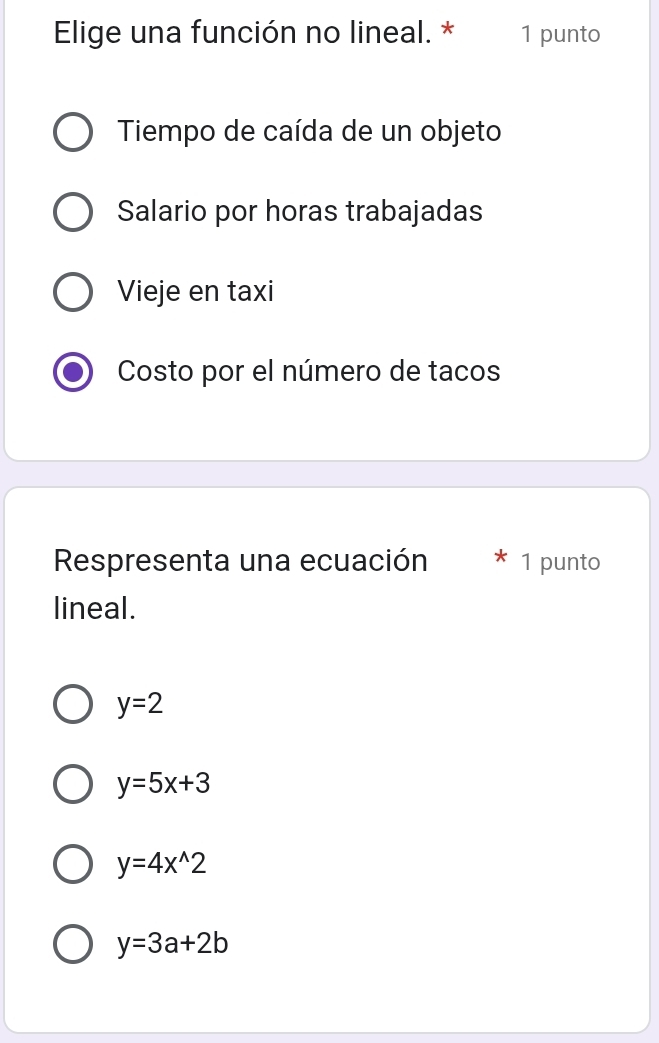 Elige una función no lineal. * 1 punto
Tiempo de caída de un objeto
Salario por horas trabajadas
Vieje en taxi
Costo por el número de tacos
Respresenta una ecuación 1 punto
lineal.
y=2
y=5x+3
y=4x^(wedge)2
y=3a+2b