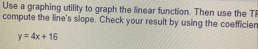 Use a graphing utility to graph the linear function. Then use the T 
compute the line's slope. Check your result by using the coefficien
y=4x+16