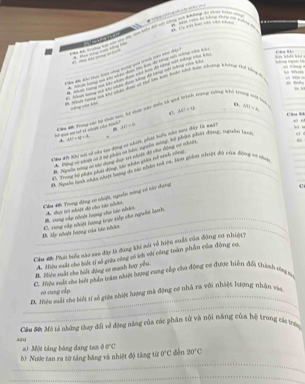 B. Một viên bi bằng thến rới wưởng đ
D. Ca xát hai vật vào nhân
Câu M Trưng hợp nàa sm đày lạa biệu đài nội năng mà không do tn biện răm

A Pun nong mac hằng bếp
C Nền khi trong vĩ lành
Xát hổt hii r
hàng nn lǜ
Câu dái Khi thực hiện công trong quá trình tào sau đây
3. Nhiệ hượg ma khu nhân đợc lên hợa đo tăng nội năng củn kh
cāu hì
a) Gāng A
b Nuệt
3. Nhiệt hưng mà khi nhận đợc nhỏ hay đô tăng Bội năng của kh
C. Nhiệt lượng mà khi nhận được bằng đã tăng nội năng vủa kh
dì bég
D. Nhiệt hưng mà khí nhân đượ vô thể làn hơn hoặc nhỏ hơn nhưng không thể bằng đá eì biāi n
là ài
T an  năng khí trong t bi  
năng của khi
Câu 40: Trong các hệ thức sau, hệ thức não diển tả ở
bà qua sự nã vị nhiệt của bình AU=0. C. △ U=Q.
D. △ U=A
Câu 69
aì n
β.
A. △ U=Q+A.
6 ) (
Cầu 47 Khi nói về cầu tao động có nhiệt, phát biểu nào sau đây là ma17
b n
A. Động cơ nhiệt có 3 bộ phận cơ bản: nguồn nóng, bộ phận phát động, nguồn lạnh
D. Nguồn năng có tác dụng duy trì nhiệt độ cho động cơ nhiệt
C. Trong bộ phận phát động, tác nhân giân nô sinh công
D. Nguồn lạnh nhận nhiệt lượng do tác nhân toà ra, làm giảm nhiệt độ của động cơ nhiệc
Câu 48: Trong động cơ nhiệt, nguồn nóng có tác dụng
C
A day trì nhiệt độ cho tác nhân,
B. cung cấp nhiệt lượng cho tác nhân.
C. cung cấp nhiệt lượng trực tiếp cho nguồn lạnh,
D. lấy nhiệt lượng của tác nhân.
Câu 49: Phát biểu nào sau đây là đúng khi nói về hiệu suất của động cơ nhiệt7
A. Hiệu suất cho biết tỉ số giữa công có ích với công toàn phần của động cơ.
B. Hiệu suất cho biết động cơ mạnh hay yếu.
C. Hiệu suất cho biết phần trăm nhiệt lượng cung cấp cho động cơ được biến đổi thành công mà
cơ cung cấp.
_
_D. Hiệu suất cho biết tỉ số giữa nhiệt lượng mà động cơ nhả ra với nhiệt lượng nhận vào,
Câu 50: Mô tả những thay đổi về động năng của các phân tử và nội năng của hệ trong các trường
sau
a) Một tảng băng đang tan ở 0°C
_
b) Nước tan ra từ tảng băng và nhiệt độ tăng từ 0°C đến 20°C
_
_