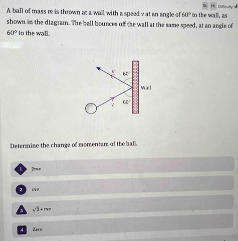 SL HL. Difficulty: 
A ball of mass m is thrown at a wall with a speed v at an angle of 60° to the wall, as
shown in the diagram. The ball bounces off the wall at the same speed, at an angle of
60° to the wall.
v 60°
Wall
v 60°
Determine the change of momentum of the ball.
12mv
2 mv
3 sqrt(3)*mv
4 Zero