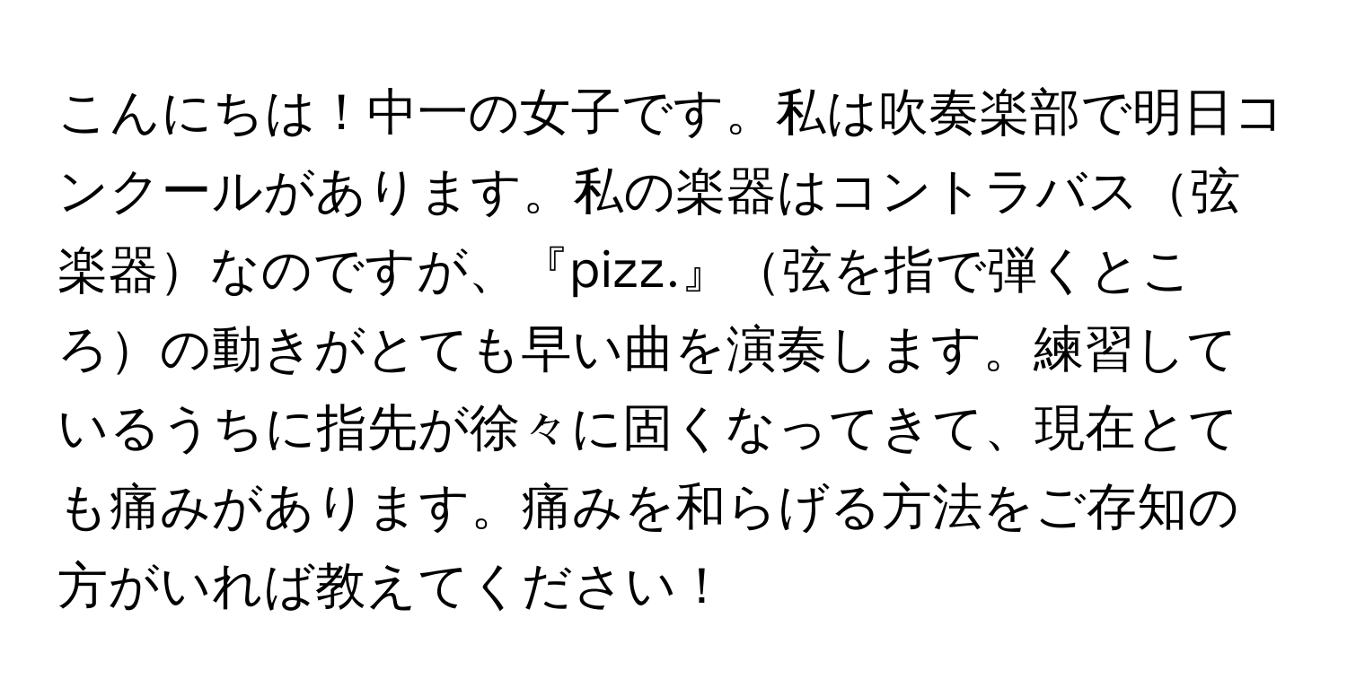 こんにちは！中一の女子です。私は吹奏楽部で明日コンクールがあります。私の楽器はコントラバス弦楽器なのですが、『pizz.』弦を指で弾くところの動きがとても早い曲を演奏します。練習しているうちに指先が徐々に固くなってきて、現在とても痛みがあります。痛みを和らげる方法をご存知の方がいれば教えてください！