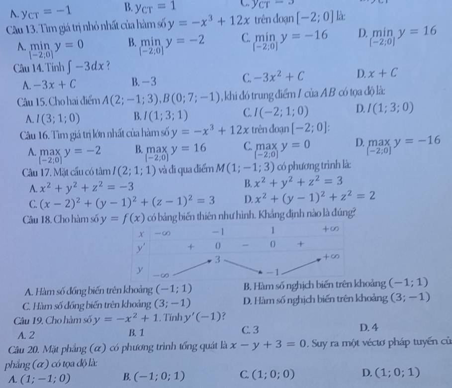 A. y_CT=-1 B. y_CT=1
C y_CT-3
Câu 13. Tìm giá trị nhỏ nhất của hàm số y=-x^3+12x trên đoạn [-2;0] là:
A. mi n,y=0 B. limlimits _[-2;0]y=-2 C. limlimits _[-2;0]y=-16 D. limlimits _[-2;0]y=16
[-2;0]
Câu 14. Tính ∈t -3dx ?
A. -3x+C B. - 3 C. -3x^2+C D. x+C
Câu 15. Cho hai điểm A(2;-1;3),B(0;7;-1) ,khi đó trung điểm I của AB có tọa độ là:
C.
A. I(3;1;0) B. I(1;3;1) I(-2;1;0) D. I(1;3;0)
Câu 16. Tìm giá trị lớn nhất của hàm số y=-x^3+12x trên đoạn [-2;0]:
A. maxy=-2 B. max y=16 C. max y=0 D. beginarrayr max [-2;0]endarray y=-16
[-2;0]
[-2;0]
[-2;0]
Câu 17. Mặt cầu có tâm I(2;1;1) và đi qua điểm M(1;-1;3) có phương trình là:
A. x^2+y^2+z^2=-3
B. x^2+y^2+z^2=3
C. (x-2)^2+(y-1)^2+(z-1)^2=3 D. x^2+(y-1)^2+z^2=2
Câu 18. Cho hàm số có bảng biến thiên như hình. Khẳng định nào là đúng?
A. Hàm số đồng biến trên khoảng (-1;1) B. Hàm số nghịch biến trên khoảng (-1;1)
C. Hàm số đồng biến trên khoảng (3;-1) D. Hàm số nghịch biến trên khoảng (3;-1)
Câu 19. Cho hàm số y=-x^2+1. Tính y'(-1) ?
A. 2 B. 1
C. 3 D. 4
Câu 20. Mặt phẳng (α) có phương trình tổng quát là x-y+3=0 Suy ra một véctơ pháp tuyến củ
phẳng (α) có tọa độ là:
A. (1;-1;0) B. (-1;0;1) C. (1;0;0) D. (1;0;1)