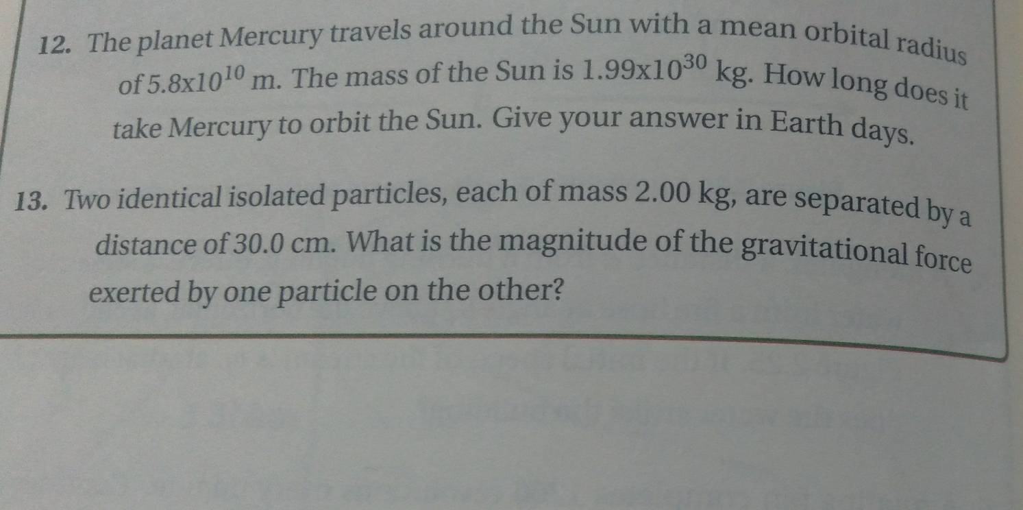 The planet Mercury travels around the Sun with a mean orbital radius 
of 5.8x10^(10)m. The mass of the Sun is 1.99* 10^(30)kg. How long does it 
take Mercury to orbit the Sun. Give your answer in Earth days. 
13. Two identical isolated particles, each of mass 2.00 kg, are separated by a 
distance of 30.0 cm. What is the magnitude of the gravitational force 
exerted by one particle on the other?