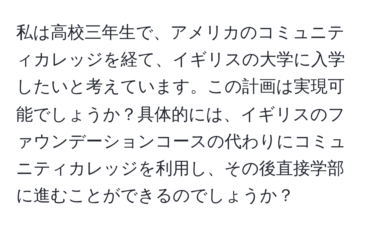 私は高校三年生で、アメリカのコミュニティカレッジを経て、イギリスの大学に入学したいと考えています。この計画は実現可能でしょうか？具体的には、イギリスのファウンデーションコースの代わりにコミュニティカレッジを利用し、その後直接学部に進むことができるのでしょうか？