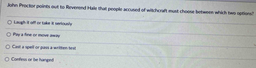 John Proctor points out to Reverend Hale that people accused of witchcraft must choose between which two options?
Laugh it off or take it seriously
Pay a fine or move away
Cast a spell or pass a written test
Confess or be hanged