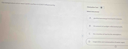 The temperaturs at or near Earth's surface is LEAST Influenced by Elimination Tool
Sefect one anower
A__ goothermal energy from Earth's interier.
B__ the amount of sunlight r eflected by Earth.
C_ the netention of hwat by lthe atmosphers.
evaporation and-condiensation of water vapor.