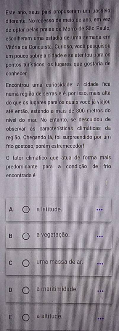 Este ano, seus pais propuseram um passeio
diferente. No recesso de meio de ano, em vez
de optar pelas praias de Morro de São Paulo,
escolheram uma estadia de uma semana em
Vitória da Conquista. Curioso, você pesquisou
um pouco sobre a cidade e se atentou para os
pontos turísticos, os lugares que gostaria de
conhecer.
Encontrou uma curiosidade: a cídade fica
numa região de serras e é, por isso, mais alta
do que os lugares para os quaís você já viajou
até então, estando a mais de 800 metros do
nível do mar. No entanto, se descuidou de
observar as características climáticas da
região. Chegando Iá, foi surpreendido por um
frio gostoso, porém estremecedor!
O fator climático que atua de forma mais
predominante para a condição de frio
encontrada é
A a latitude. .
B a vegetação.
C uma massa de ar.
D a maritimidade.
E a altitude.