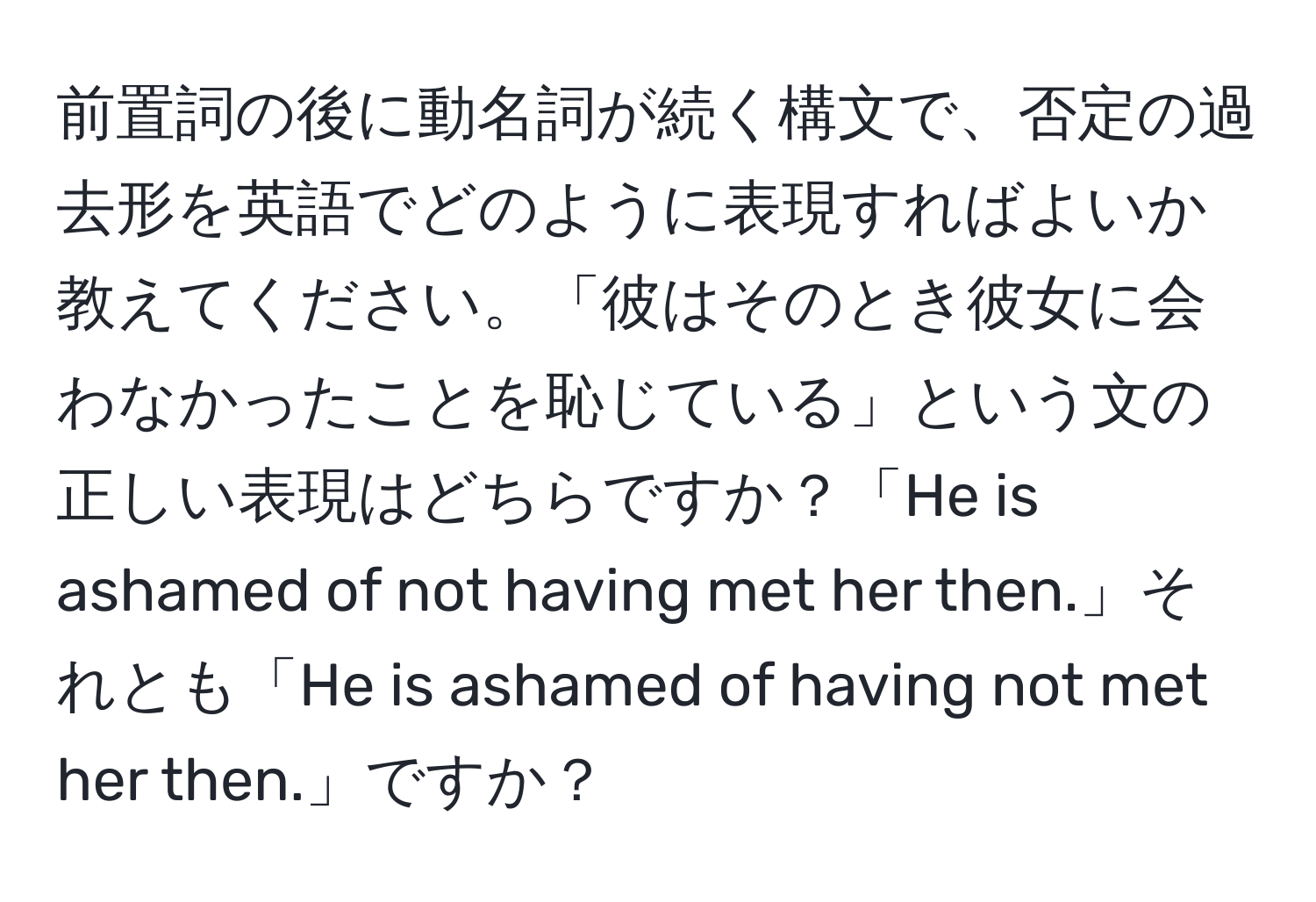 前置詞の後に動名詞が続く構文で、否定の過去形を英語でどのように表現すればよいか教えてください。「彼はそのとき彼女に会わなかったことを恥じている」という文の正しい表現はどちらですか？「He is ashamed of not having met her then.」それとも「He is ashamed of having not met her then.」ですか？