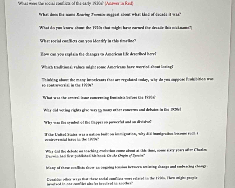 What were the social conflicts of the early 1920s? (Answer in Red)
What does the name Roaring Twenties suggest about what kind of decade it was?
What do you know about the 1920s that might have earned the decade this nickname?|
What social conflicts can you identify in this timeline?
How can you explain the changes to American life described here?
Which traditional values might some Americans have worried about losing?
Thinking about the many intoxicants that are regulated today, why do you suppose Prohibition was
so controversial in the 1920s?
What was the central issue concerning feminists before the 1920s?
Why did voting rights give way to many other concerns and debates in the 1920s?
Why was the symbol of the flapper so powerful and so divisive?
If the United States was a nation built on immigration, why did immigration become such a
controversial issue in the 1920s?
Why did the debate on teaching evolution come about at this time, some sixty years after Charles
Darwin had first published his book On the Origin of Species?
Many of these conflicts show an ongoing tension between resisting change and embracing change.
Consider other ways that these social conflicts were related in the 1920s. How might people
involved in one conflict also be involved in another?