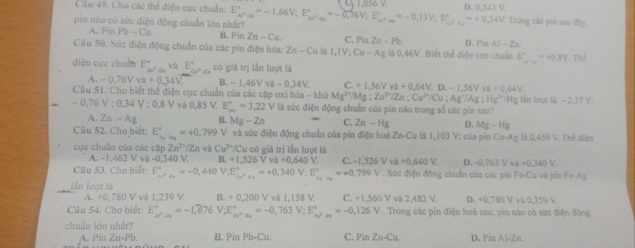 1,056 V.
Cầu 49. Cho các thể điện cực chuẩn: E_(AP'/Al)°=-1,66V;E_ze^(2-)/z^(2-)/Zn^circ =-0,76V;E_P_Fendarray =-0,13V;E_Cu^(2-)=°°=+0,34V D. 0,543 V,
pin nào có sức điện động chuẩn lớn nhất?
* Trong các pin sau đây,
A. Pin Pb-Cu. B. Pin Zn-Cu. C. Pi n Zn-Pb.
D. Pin AI-Zn
Câu 50. Sức điện động chuẩn của các pin điện hóa: Zn-Cu I,IV;Cu-Ag là 0,46V. Biết thể điện cực chuẩn E_(x')°=+0.8V Thể
điện cực chuẩn E_Zn^(2+)/Zn^circ  và E_Cu^(2+)/Cu^circ  có giá trị lần lượt là
A. -0,76Vva+0,34V.
C.
B. -1,46VVa-0,34V. +1,56Vva+0,64V. D.-1,56Vva+0,64V.
Câu 51. Cho biết thế điện cực chuẩn của các cặp oxi hóa - khử Mg^(2+)/Mg; Zn^(2+)/Zn;Cu^(2+)/Cu;Ag^+/Ag;Hg^(2+) /Hg lần lượt là - 2,37 V;
- 0,76 V : 0,34 V ; 0,8 V và 0,85 V. E_(pin)^0=3,22 V là sức điện động chuẩn của pin nào trong số các pin sau?
A. Zn — Ag B. Mg-Zn D. Mg-Hg
C. Zn-Hg
Câu 52. Cho biết: E_Ag^-/Ag^0=+0,799 V V  và sức điện động chuẩn của pin điện hoá Zn-Cu là 1,103 V; của pin Cu-Ag là ( 0.459 V. Thê điện
cực chuẩn của các cặp Zn^(2+)/Zn và Cu^(2+)/Cu có giá trị lần lượt là
A. -1,462 V và -0,340 V. B. +1,526V và +0,640V. C. -1,526Vva+0,640V. D. -0,763 V và +0,340V.
Câu 53. Cho biết: E_ke^(2+)/Fe°=-0,440V;E_cu^(2-)/Cu^circ =+0,340V;E_Ag^-/As^circ =+0,799V. Sức điện động chuẩn của các pin Fe-C u và pin Fe-Ag
lần lượt là
A. +0,780 V và 1,239 V. B. + 0,200 V và 1,158 V. C. +1,560 V và 2,482 V. D. +0,780 V và 0,359 V.
Câu 54. Cho biết: E_AP^(3+)/Al^d=-1,676V;E_zn^(2+)/Za^circ =-0,763V;E_Pb^(2-)/Pb^circ =-0,126V. Trong các pin điện hoá sau, pin nào có sức điện động
chuẩn lớn nhất?
A. Pin Zn-Pb. B. Pin Pb-Cu. C. Pin Zn-Cu. D. Pin Al-Zn.