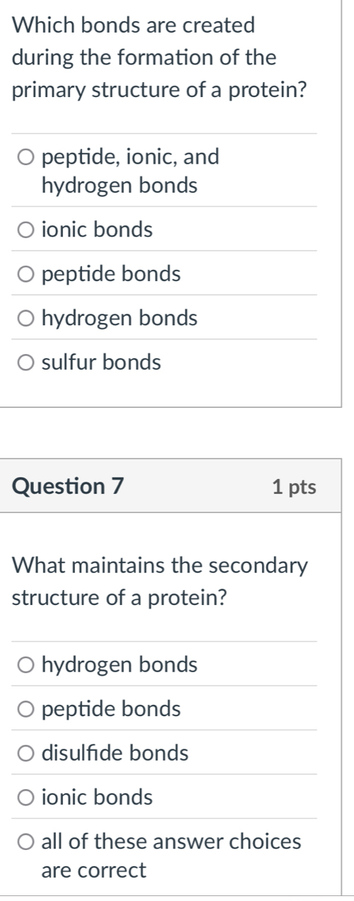 Which bonds are created
during the formation of the
primary structure of a protein?
peptide, ionic, and
hydrogen bonds
ionic bonds
peptide bonds
hydrogen bonds
sulfur bonds
Question 7 1 pts
What maintains the secondary
structure of a protein?
hydrogen bonds
peptide bonds
disulfde bonds
ionic bonds
all of these answer choices
are correct