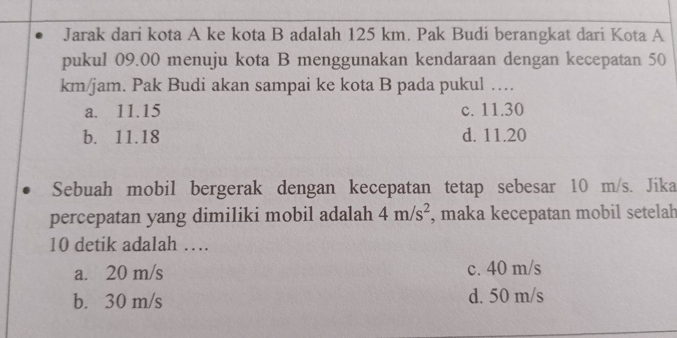 Jarak dari kota A ke kota B adalah 125 km. Pak Budi berangkat dari Kota A
pukul 09.00 menuju kota B menggunakan kendaraan dengan kecepatan 50
km/jam. Pak Budi akan sampai ke kota B pada pukul ….
a. 11.15 c. 11.30
b. 11.18 d. 11.20
Sebuah mobil bergerak dengan kecepatan tetap sebesar 10 m/s. Jika
percepatan yang dimiliki mobil adalah 4m/s^2 , maka kecepatan mobil setelah
10 detik adalah …
a. 20 m/s c. 40 m/s
b. 30 m/s
d. 50 m/s