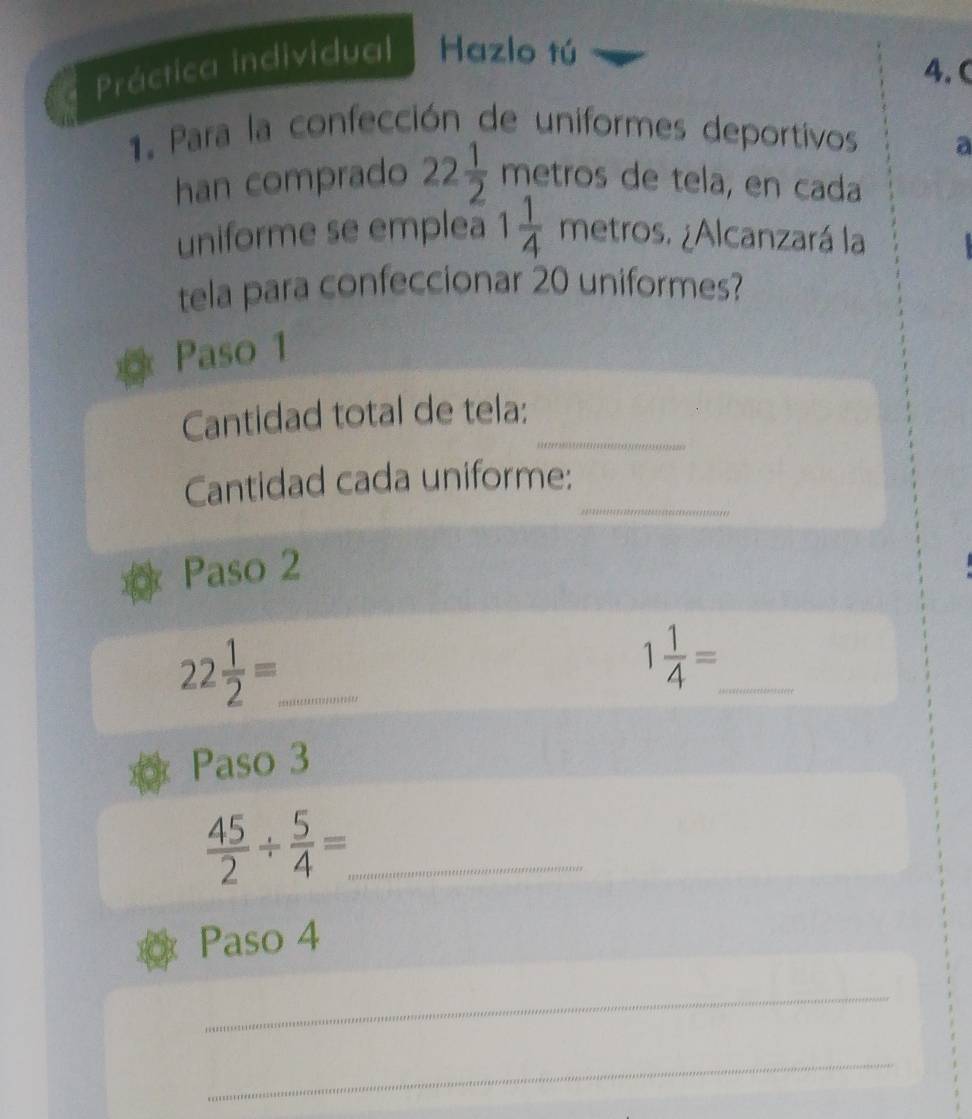 Práctica individual Hazlo tú 
4. C 
1. Para la confección de uniformes deportivos a 
han comprado 22 1/2  metros de tela, en cada 
uniforme se emplea 1 1/4  metrc S. ¿Alcanzará la 
tela para confeccionar 20 uniformes? 
Paso 1 
_ 
Cantidad total de tela: 
_ 
Cantidad cada uniforme: 
Paso 2 
_ 22 1/2 =
_ 1 1/4 =
Paso 3
 45/2 /  5/4 = _ 
Paso 4 
_ 
_