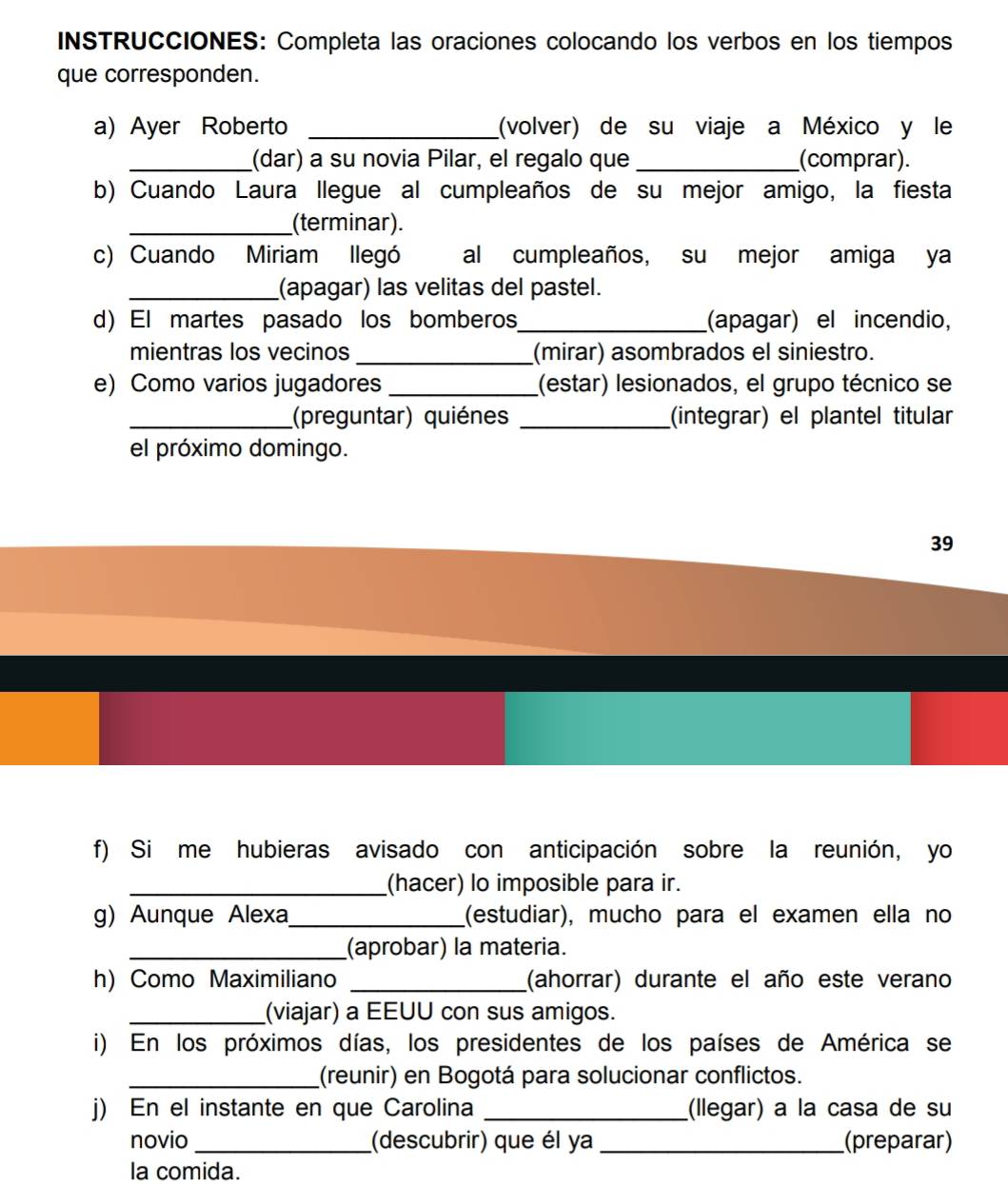 INSTRUCCIONES: Completa las oraciones colocando los verbos en los tiempos 
que corresponden. 
a) Ayer Roberto _(volver) de su viaje a México y le 
_(dar) a su novia Pilar, el regalo que _(comprar). 
b) Cuando Laura llegue al cumpleaños de su mejor amigo, la fiesta 
_(terminar). 
c) Cuando Miriam llegó al cumpleaños, su mejor amiga ya 
_(apagar) las velitas del pastel. 
d) El martes pasado los bomberos_ (apagar) el incendio, 
mientras los vecinos _(mirar) asombrados el siniestro. 
e) Como varios jugadores _(estar) lesionados, el grupo técnico se 
_(preguntar) quiénes _(integrar) el plantel titular 
el próximo domingo. 
39 
f) Si me hubieras avisado con anticipación sobre la reunión, yo 
_(hacer) lo imposible para ir. 
g) Aunque Alexa_ (estudiar), mucho para el examen ella no 
_(aprobar) la materia. 
h) Como Maximiliano _(ahorrar) durante el año este verano 
_(viajar) a EEUU con sus amigos. 
i) En los próximos días, los presidentes de los países de América se 
_(reunir) en Bogotá para solucionar conflictos. 
j) En el instante en que Carolina _(llegar) a la casa de su 
novio _(descubrir) que él ya _(preparar) 
la comida.