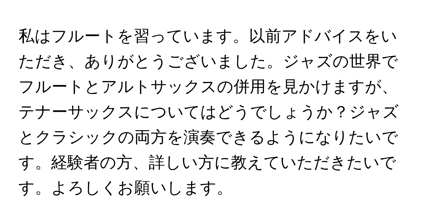 私はフルートを習っています。以前アドバイスをいただき、ありがとうございました。ジャズの世界でフルートとアルトサックスの併用を見かけますが、テナーサックスについてはどうでしょうか？ジャズとクラシックの両方を演奏できるようになりたいです。経験者の方、詳しい方に教えていただきたいです。よろしくお願いします。