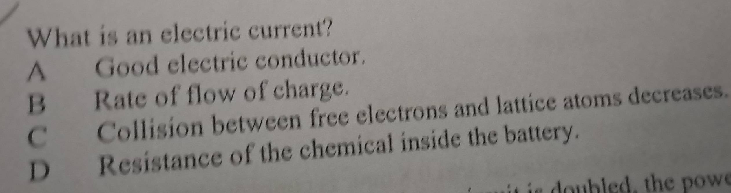 What is an electric current?
A Good electric conductor.
B Rate of flow of charge.
C Collision between free electrons and lattice atoms decreases.
D Resistance of the chemical inside the battery.