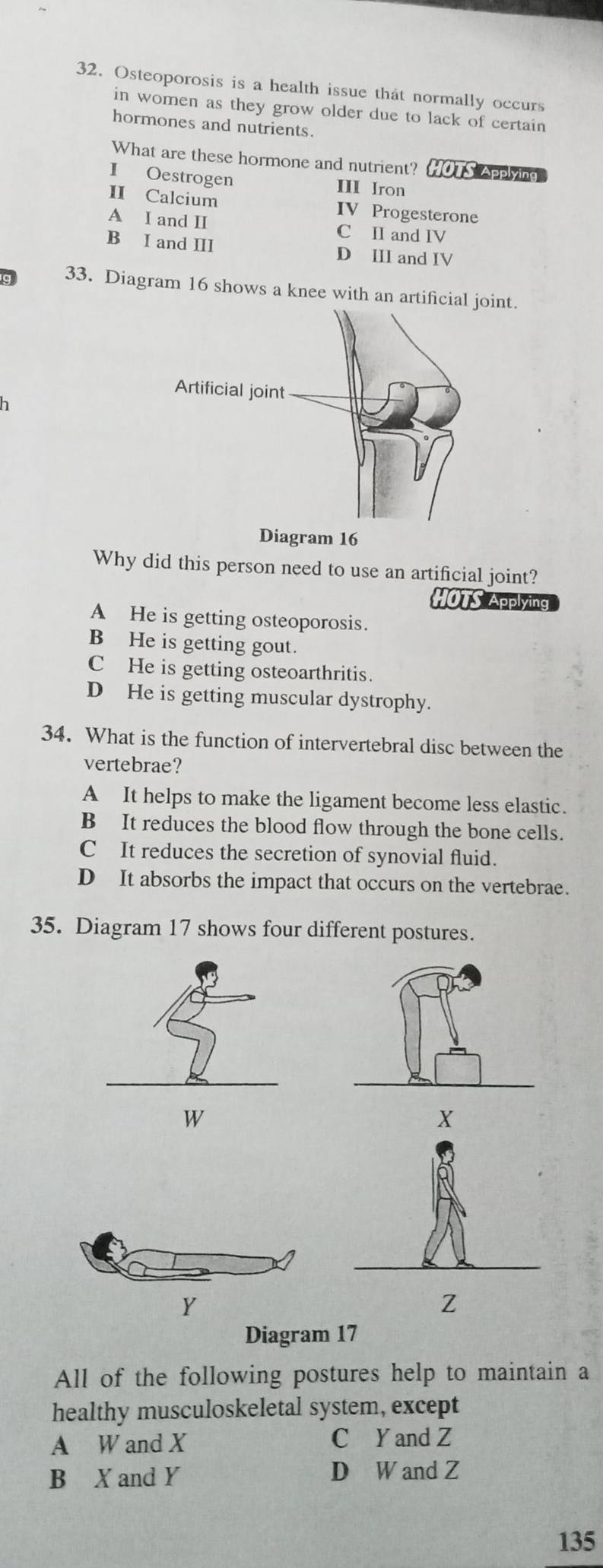 Osteoporosis is a health issue that normally occurs
in women as they grow older due to lack of certain
hormones and nutrients.
What are these hormone and nutrient? HÖTS Applying
I Oestrogen III Iron
II Calcium IV Progesterone
A I and II C II and IV
B I and III D III and IV
g 33. Diagram 16 shows a knee with an artificial joint.
Diagram 16
Why did this person need to use an artificial joint?
HOTS Applying
A He is getting osteoporosis.
B He is getting gout.
C He is getting osteoarthritis.
D He is getting muscular dystrophy.
34. What is the function of intervertebral disc between the
vertebrae?
A It helps to make the ligament become less elastic.
B It reduces the blood flow through the bone cells.
C It reduces the secretion of synovial fluid.
D It absorbs the impact that occurs on the vertebrae.
35. Diagram 17 shows four different postures.
W
Y
Z
Diagram 17
All of the following postures help to maintain a
healthy musculoskeletal system, except
A W and X C Y and Z
B X and Y D W and Z
135