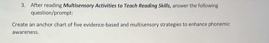 After reading Multisensory Activities to Teach Reading Skills, answer the following 
question/prompt: 
Create an anchor chart of five evidence-based and multisensory strategies to enhance phonemic 
awareness.