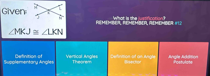 Given: 
What is the justification?
REMEMBER, REMEMBER, REMEMBER #12
∠ MKJ≌ ∠ LKN
Definition of Vertical Angles Definition of an Angle Angle Addition
Supplementary Angles Theorem Bisector Postulate