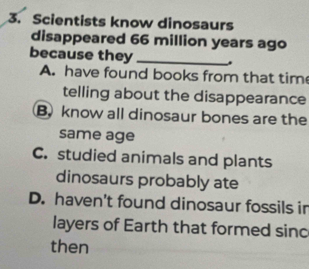 Scientists know dinosaurs
disappeared 66 million years ago
because they _.
A. have found books from that tim
telling about the disappearance
B. know all dinosaur bones are the
same age
C. studied animals and plants
dinosaurs probably ate
D. haven’t found dinosaur fossils in
layers of Earth that formed sinc
then