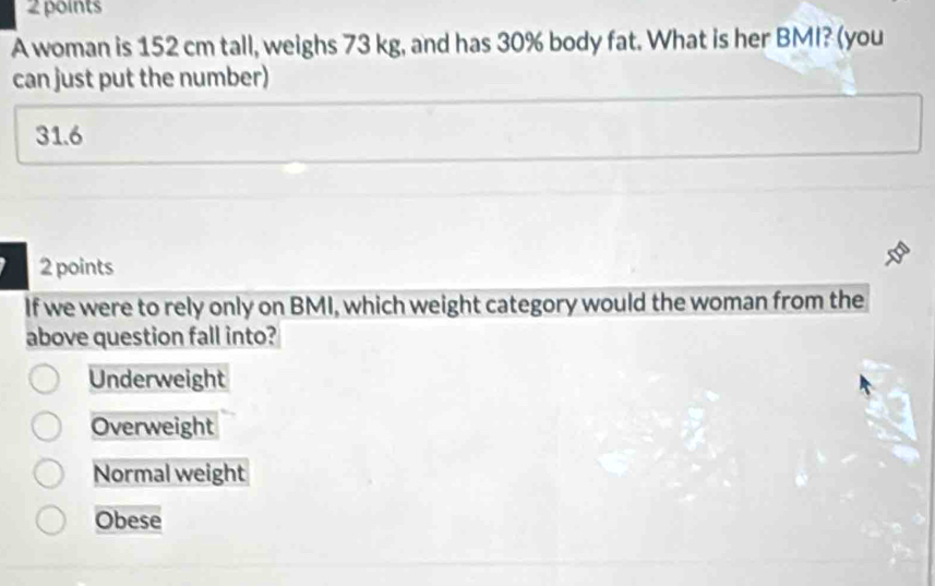 A woman is 152 cm tall, weighs 73 kg, and has 30% body fat. What is her BMI? (you
can just put the number)
31.6
2 points
If we were to rely only on BMI, which weight category would the woman from the
above question fall into?
Underweight
Overweight
Normal weight
Obese