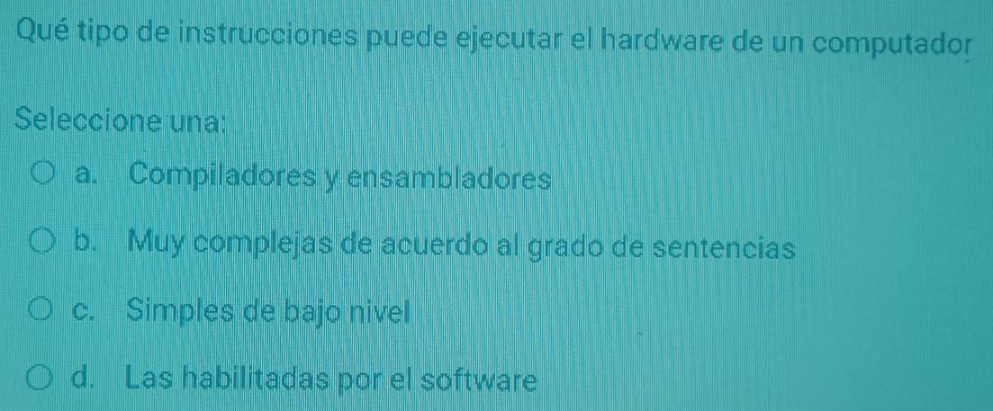 Qué tipo de instrucciones puede ejecutar el hardware de un computador
Seleccione una:
a. Compiladores y ensambladores
b. Muy complejas de acuerdo al grado de sentencias
c. Simples de bajo nivel
d. Las habilitadas por el software