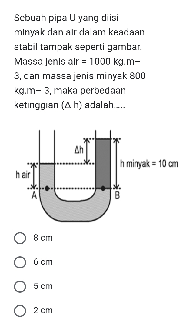 Sebuah pipa U yang diisi
minyak dan air dalam keadaan
stabil tampak seperti gambar.
Massa jenis air =1000kg.m-
3, dan massa jenis minyak 800
, maka perbedaan
ketinggian (△ h) adalah.....
8 cm
6 cm
5 cm
2 cm