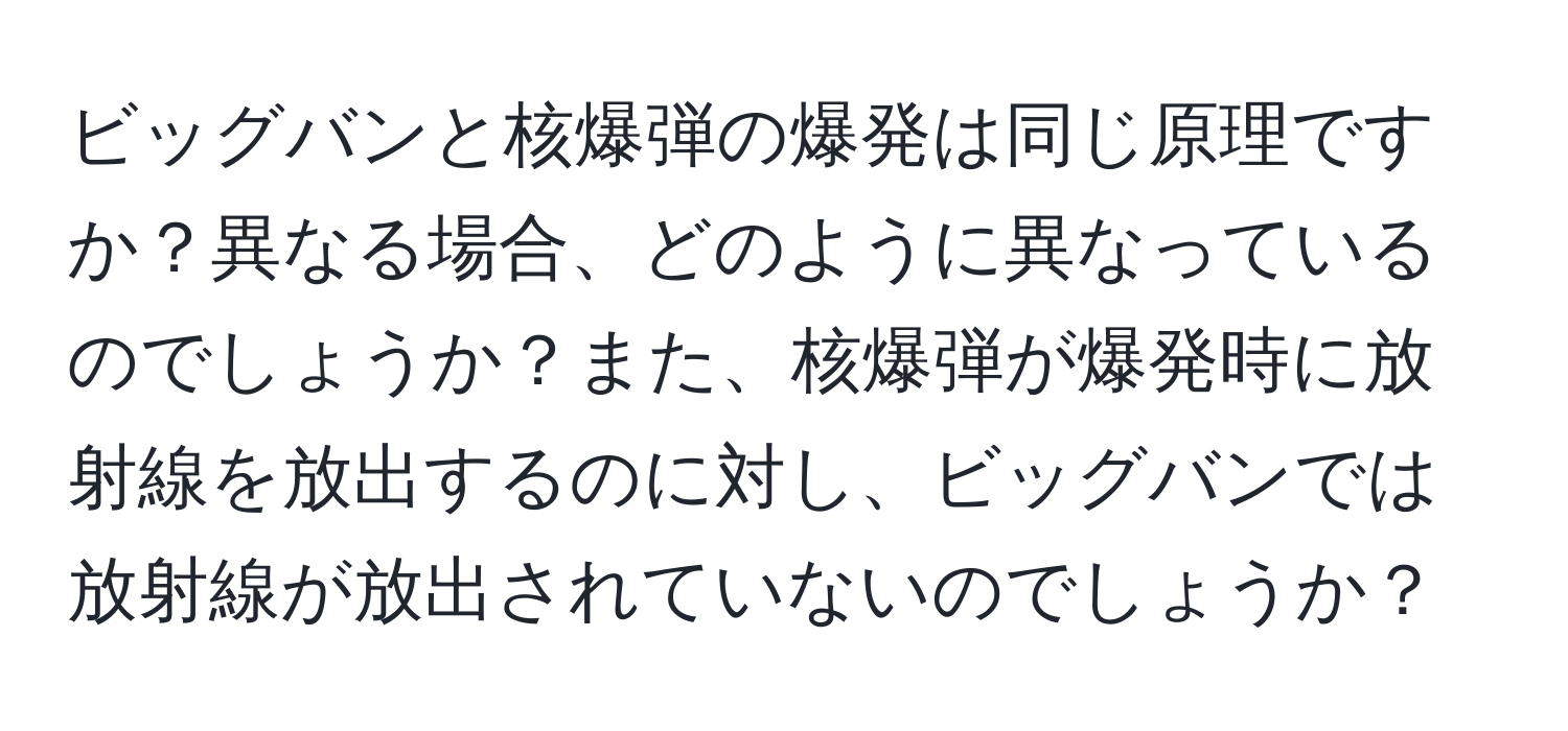 ビッグバンと核爆弾の爆発は同じ原理ですか？異なる場合、どのように異なっているのでしょうか？また、核爆弾が爆発時に放射線を放出するのに対し、ビッグバンでは放射線が放出されていないのでしょうか？