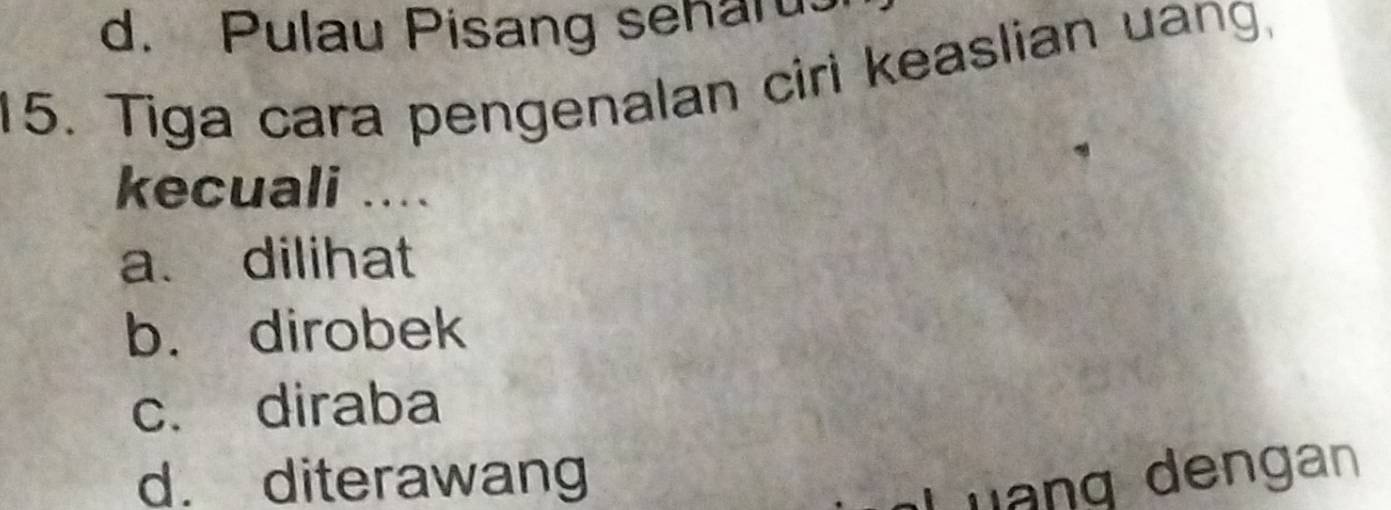 d. Pulau Pisang senaru
15. Tiga cara pengenalan ciri keaslian uang.
kecuali ....
a. dilihat
b. dirobek
c. diraba
d. diterawang Luạng dengan