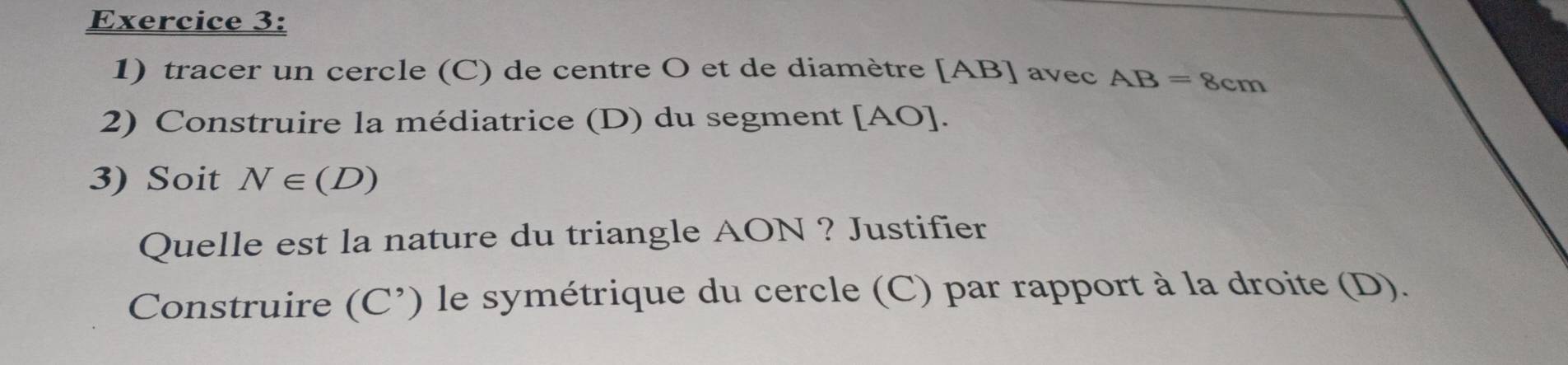 tracer un cercle (C) de centre O et de diamètre [ AB ] avec AB=8cm
2) Construire la médiatrice (D) du segment [ AO ]. 
3) Soit N∈ (D)
Quelle est la nature du triangle AON ? Justifier 
Construire (C^,) ) le symétrique du cercle (C) par rapport à la droite (D).