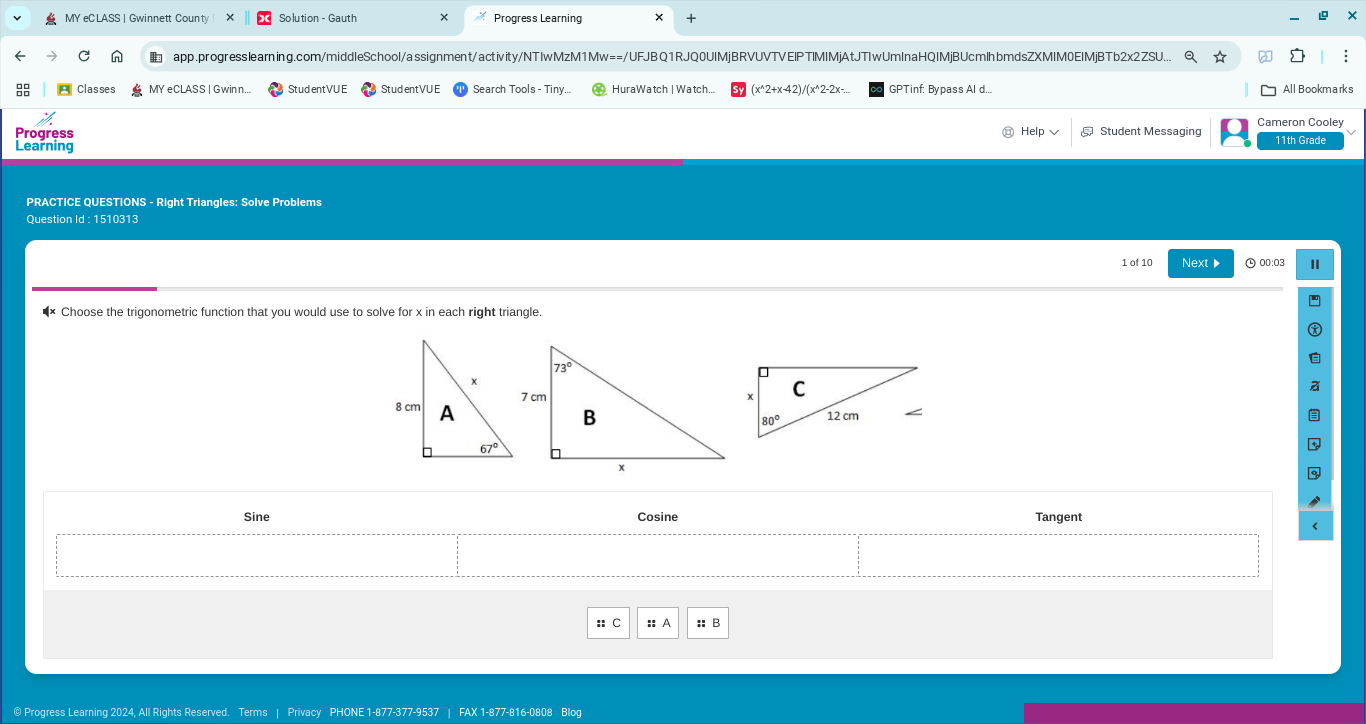 MY eC LASS | Gwinnett County Solution - Gauth Progress Learning
app.progresslearning.com/middleSchool/assignment/activity/NTIwMzM1Mw==/UFJBQ1RJQ0UIMjBRVUVTVEIPTIMIMjAtJTIwUmlnaHQIMjBUcmlhbmdsZXMIM0EIMjBTb2x2ZSU... Q ☆
Classes MY eCLASS | Gwinn... StudentVU E StudentVU E Search Tools - Tiny. HuraWatch | Watch.. (x^2+x-42)/(x^2-2x-. GPTinf: Bypass Al d.. All Bookmarks
Progress
Help Cameron Cooley
Learning 11th Grade
PRACTICE QUESTIONS - Right Triangles: Solve Problems
Question Id : 1510313
1 of 10 Next▶ 00:03 I
!= x Choose the trigonometric function that you would use to solve for x in each right triangle.
Sine Cosine Tangent
:: A :: B
@ Progress Learning 2024, All Rights Reserved. Terms | Privacy PHONE 1-877-377-9537 | FAX 1-877-816-0808 Blog